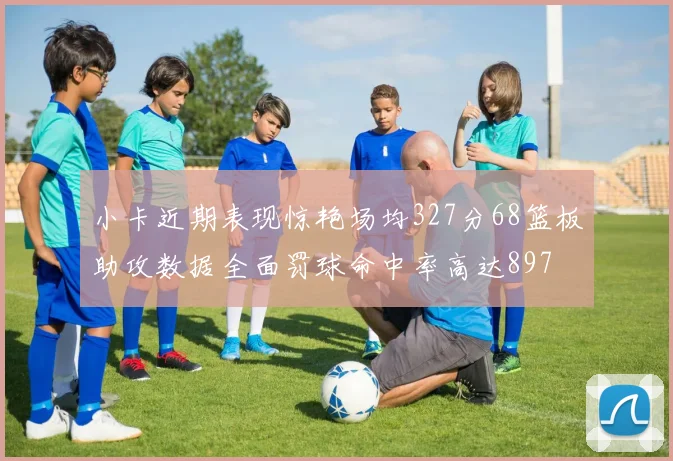 小卡近期表现惊艳场均327分68篮板助攻数据全面罚球命中率高达897