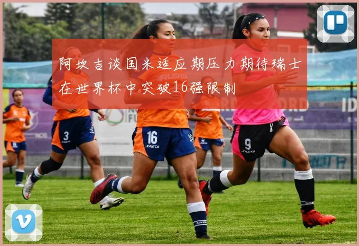 阿坎吉谈国米适应期压力期待瑞士在世界杯中突破16强限制