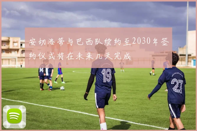 安切洛蒂与巴西队续约至2030年签约仪式将在未来几天完成