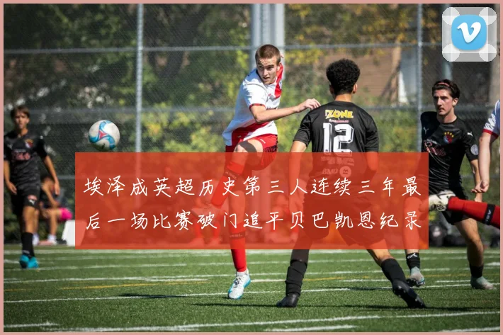 埃泽成英超历史第三人连续三年最后一场比赛破门追平贝巴凯恩纪录