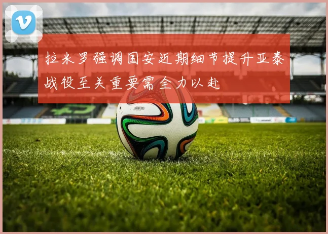 拉米罗强调国安近期细节提升亚泰战役至关重要需全力以赴