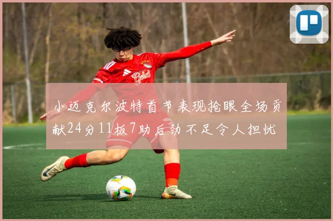 小迈克尔波特首节表现抢眼全场贡献24分11板7助后劲不足令人担忧