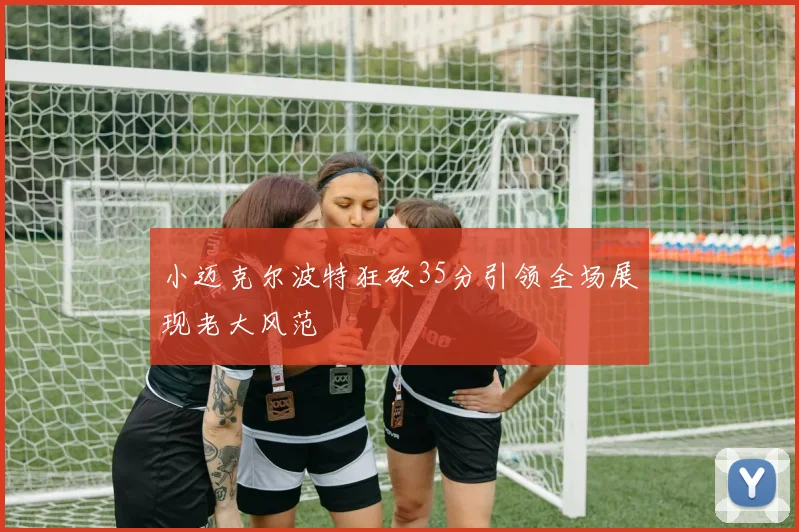 小迈克尔波特狂砍35分引领全场展现老大风范