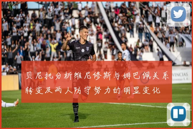 贝尼托分析维尼修斯与姆巴佩关系转变及两人防守努力的明显变化
