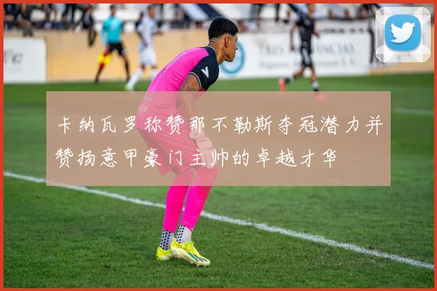 卡纳瓦罗称赞那不勒斯夺冠潜力并赞扬意甲豪门主帅的卓越才华