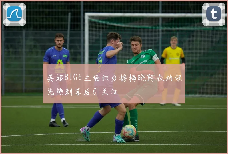 英超BIG6主场积分榜揭晓阿森纳领先热刺落后引关注