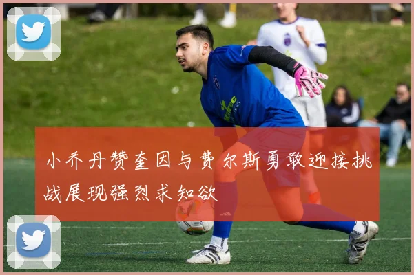 小乔丹赞奎因与费尔斯勇敢迎接挑战展现强烈求知欲