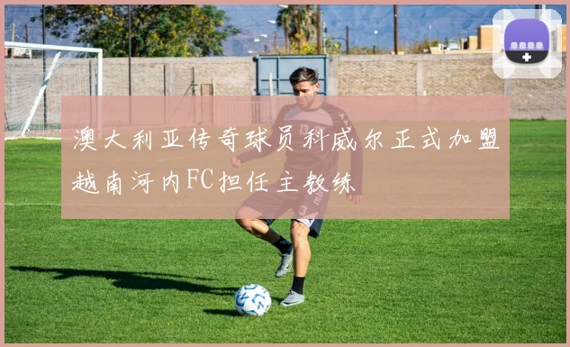 澳大利亚传奇球员科威尔正式加盟越南河内FC担任主教练
