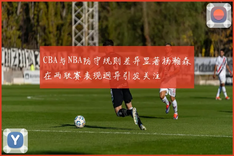 CBA与NBA防守规则差异显著杨瀚森在两联赛表现迥异引发关注