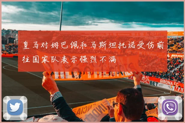 皇马对姆巴佩和马斯坦托诺受伤前往国家队表示强烈不满