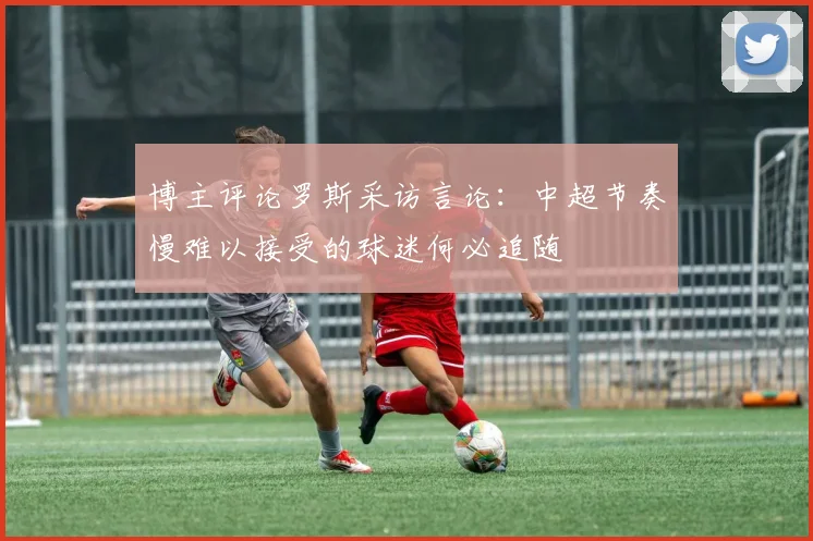 博主评论罗斯采访言论：中超节奏慢难以接受的球迷何必追随