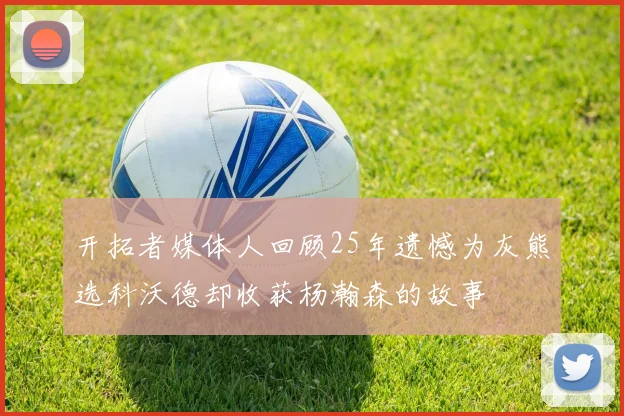 开拓者媒体人回顾25年遗憾为灰熊选科沃德却收获杨瀚森的故事