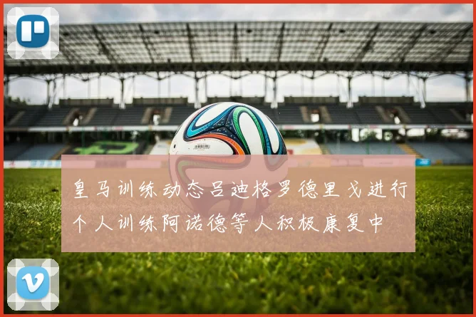 皇马训练动态吕迪格罗德里戈进行个人训练阿诺德等人积极康复中