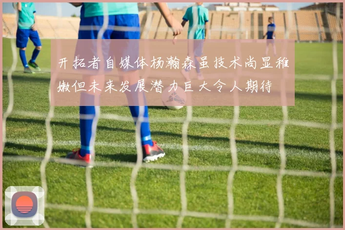 开拓者自媒体杨瀚森虽技术尚显稚嫩但未来发展潜力巨大令人期待