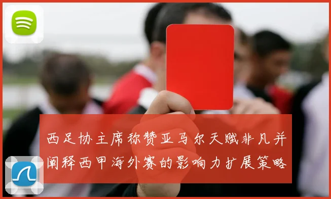 西足协主席称赞亚马尔天赋非凡并阐释西甲海外赛的影响力扩展策略