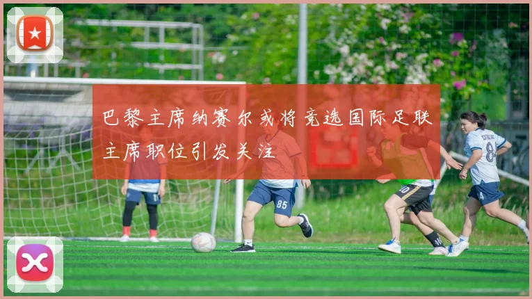 巴黎主席纳赛尔或将竞选国际足联主席职位引发关注