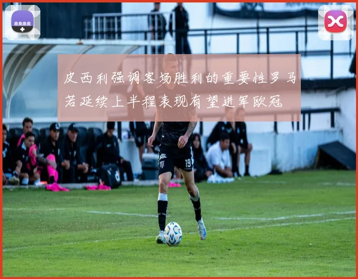 皮西利强调客场胜利的重要性罗马若延续上半程表现有望进军欧冠