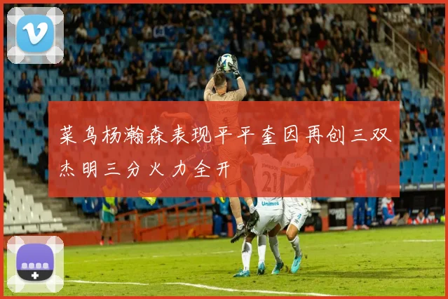 菜鸟杨瀚森表现平平奎因再创三双杰明三分火力全开