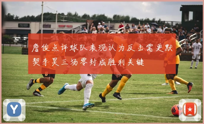 詹俊点评球队表现认为反击需更默契李昊三场零封成胜利关键