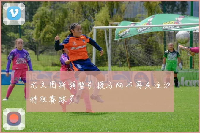 尤文图斯调整引援方向不再关注沙特联赛球员