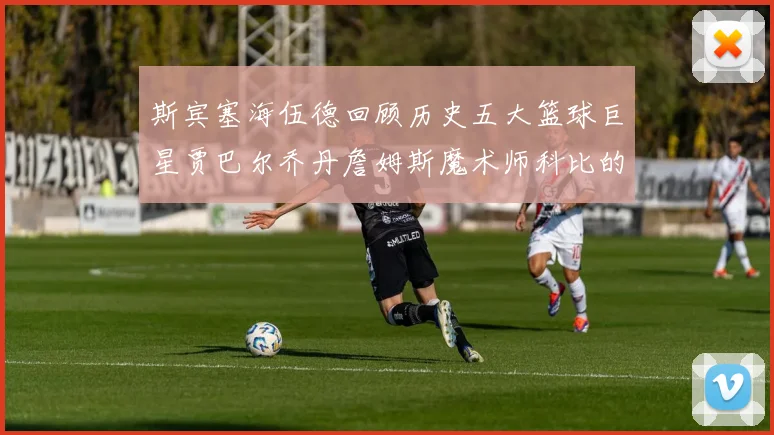 斯宾塞海伍德回顾历史五大篮球巨星贾巴尔乔丹詹姆斯魔术师科比的辉煌成就