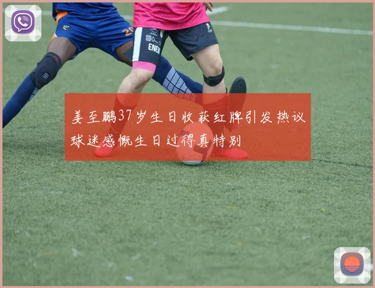 姜至鹏37岁生日收获红牌引发热议球迷感慨生日过得真特别