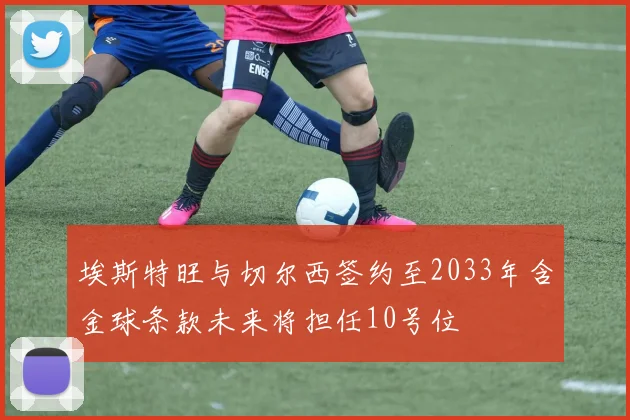 埃斯特旺与切尔西签约至2033年含金球条款未来将担任10号位