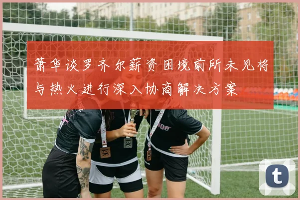 萧华谈罗齐尔薪资困境前所未见将与热火进行深入协商解决方案