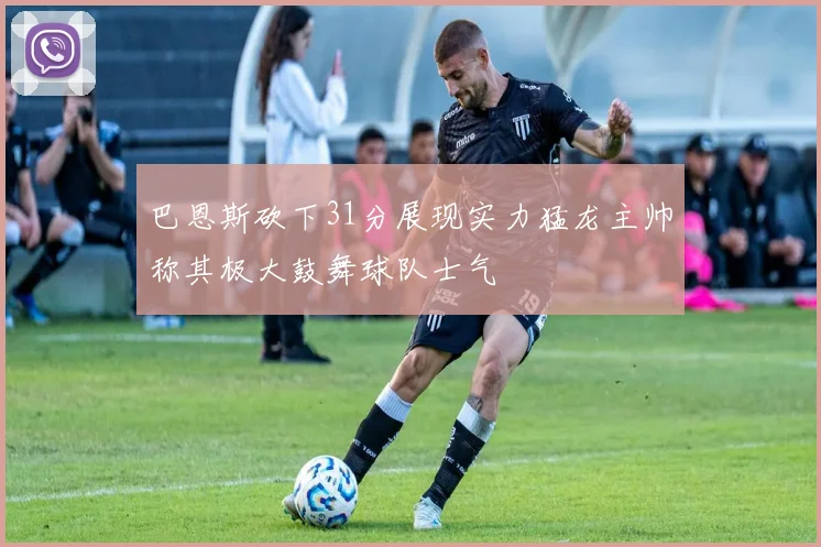 巴恩斯砍下31分展现实力猛龙主帅称其极大鼓舞球队士气