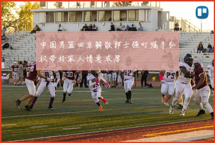 中国男篮回京解散郭士强叮嘱李弘权带好家人情意浓厚