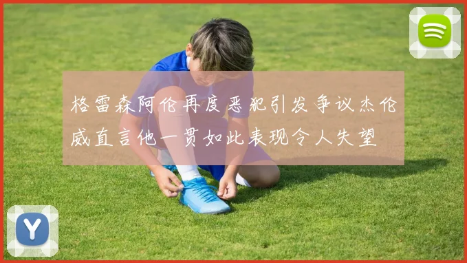 格雷森阿伦再度恶犯引发争议杰伦威直言他一贯如此表现令人失望