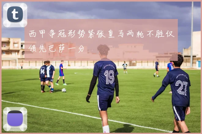 西甲争冠形势紧张皇马两轮不胜仅领先巴萨一分