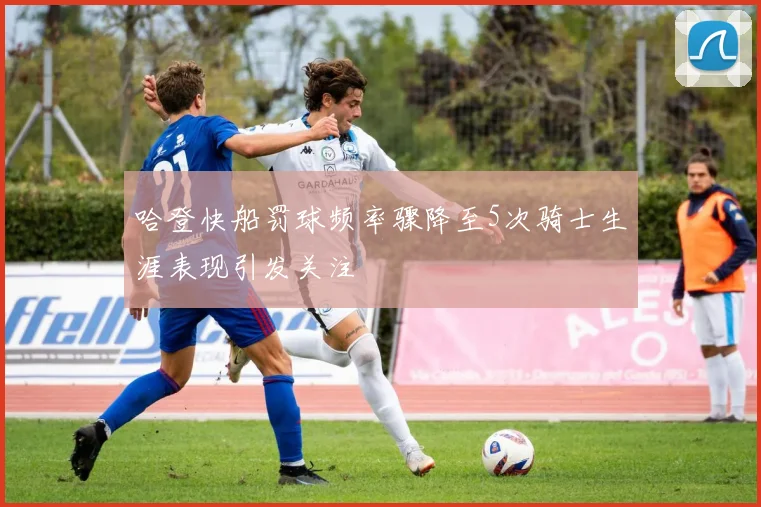 哈登快船罚球频率骤降至5次骑士生涯表现引发关注