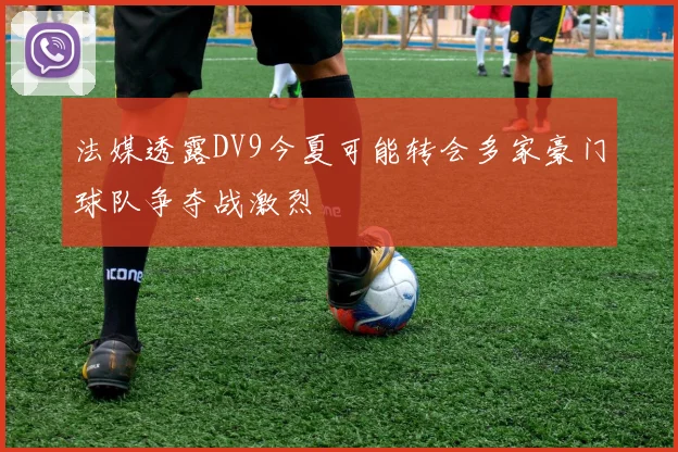 法媒透露DV9今夏可能转会多家豪门球队争夺战激烈