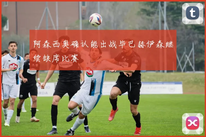 阿森西奥确认能出战毕巴赫伊森继续缺席比赛