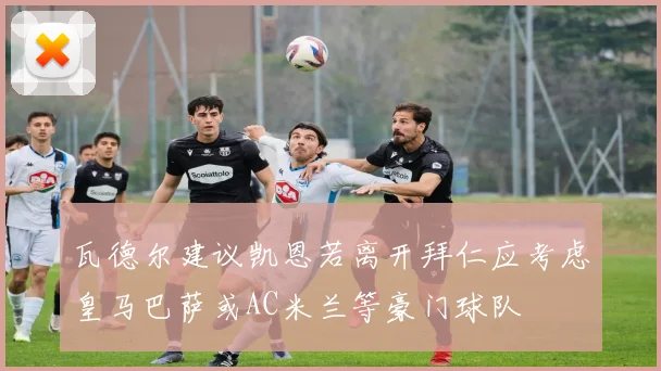 瓦德尔建议凯恩若离开拜仁应考虑皇马巴萨或AC米兰等豪门球队