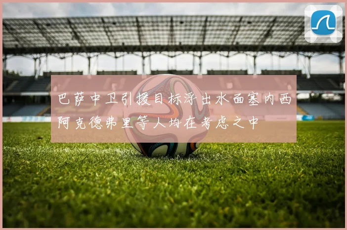 巴萨中卫引援目标浮出水面塞内西阿克德弗里等人均在考虑之中