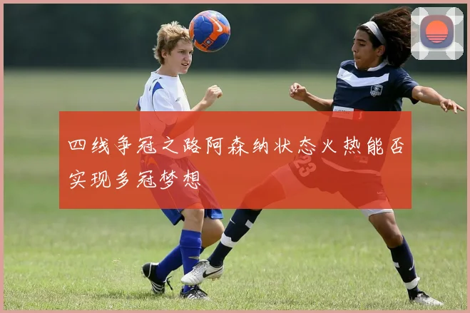 四线争冠之路阿森纳状态火热能否实现多冠梦想