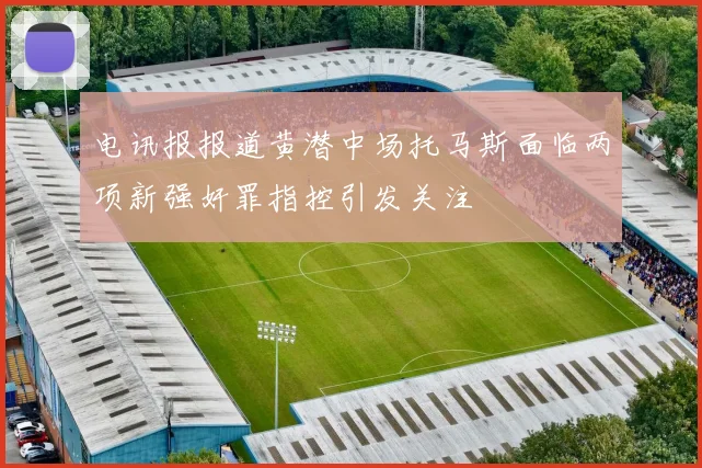 电讯报报道黄潜中场托马斯面临两项新强奸罪指控引发关注