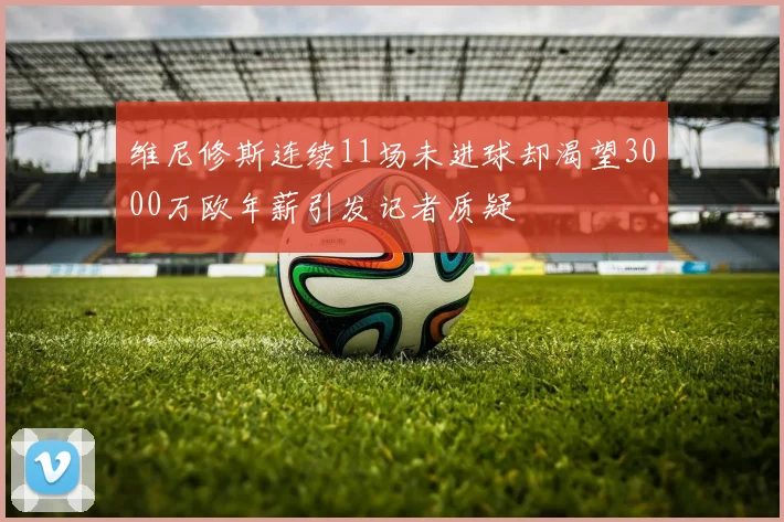 维尼修斯连续11场未进球却渴望3000万欧年薪引发记者质疑